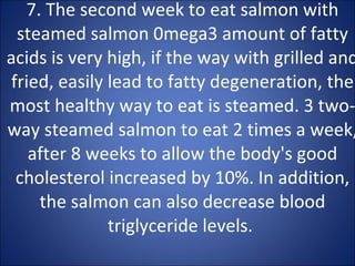 7. The second week to eat salmon with steamed salmon 0mega3 amount of fatty acids is very high, if the way with grilled and fried, easily lead to fatty degeneration, the most healthy way to eat is steamed. 3 two-way steamed salmon to eat 2 times a week, after 8 weeks to allow the body's good cholesterol increased by 10%. In addition, the salmon can also decrease blood triglyceride levels.  