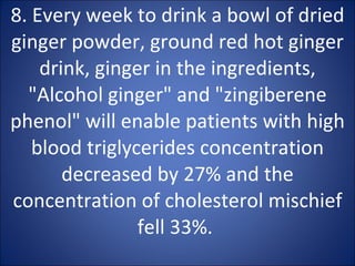 8. Every week to drink a bowl of dried ginger powder, ground red hot ginger drink, ginger in the ingredients, "Alcohol ginger" and "zingiberene phenol" will enable patients with high blood triglycerides concentration decreased by 27% and the concentration of cholesterol mischief fell 33%.  