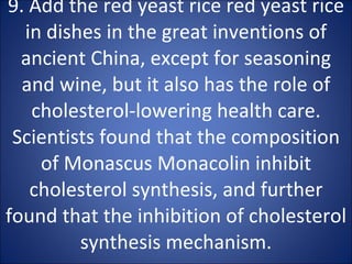 9. Add the red yeast rice red yeast rice in dishes in the great inventions of ancient China, except for seasoning and wine, but it also has the role of cholesterol-lowering health care. Scientists found that the composition of Monascus Monacolin inhibit cholesterol synthesis, and further found that the inhibition of cholesterol synthesis mechanism. 