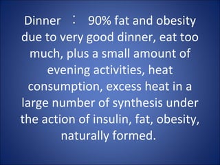 Dinner  ︰  90% fat and obesity due to very good dinner, eat too much, plus a small amount of evening activities, heat consumption, excess heat in a large number of synthesis under the action of insulin, fat, obesity, naturally formed.  