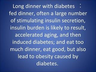 Long dinner with diabetes  ︰  fed dinner, often a large number of stimulating insulin secretion, insulin burden is likely to result, accelerated aging, and then induced diabetes; and eat too much dinner, eat good, but also lead to obesity caused by diabetes.  
