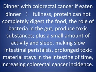 Dinner with colorectal cancer if eaten dinner  ︰  fullness, protein can not completely digest the food, the role of bacteria in the gut, produce toxic substances; plus a small amount of activity and sleep, making slow intestinal peristalsis, prolonged toxic material stays in the intestine of time, increasing colorectal cancer incidence.  