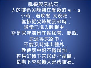 晚餐與尿結石︰  人的排鈣尖峰期在餐後的 4 ～ 5 小時，若晚餐 太晚吃， 當排鈣尖峰期到來時， 通常已進入睡眠中， 於是尿液滯留在輸尿管、膀胱、尿道等尿路中， 不能及時排出體外， 致使尿中鈣不斷增加， 容易沉積下來形成小晶體， 長期下來就擴大形成結石。 