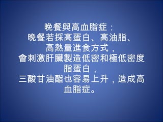 晚餐與高血脂症：  晚餐若採高蛋白、高油脂、 高熱量進食方式， 會刺激肝臟製造低密和極低密度脂蛋白， 三酸甘油酯也容易上升，造成高血脂症。 
