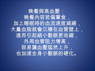晚餐與高血壓：  晚餐內容若偏葷食， 加上睡眠時的血流速度減緩， 大量血脂就會沉積在血管壁上，進而引起細小動脈更收縮， 外周血管阻力增高， 容易讓血壓猛然上升， 也加速全身小動脈的硬化。 