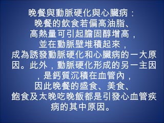 晚餐與動脈硬化與心臟病：  晚餐的飲食若偏高油脂、 高熱量可引起膽固醇增高， 並在動脈壁堆積起來， 成為誘發動脈硬化和心臟病的一大原因。此外，動脈硬化形成的另一主因，是鈣質沉積在血管內， 因此晚餐的盛食、美食、 飽食及太晚吃晚飯都是引發心血管疾病的其中原因。  
