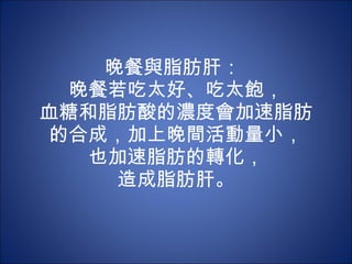 晚餐與脂肪肝：  晚餐若吃太好、吃太飽， 血糖和脂肪酸的濃度會加速脂肪的合成，加上晚間活動量小， 也加速脂肪的轉化， 造成脂肪肝。 
