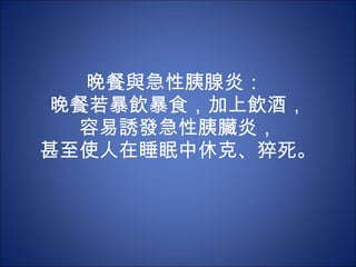 晚餐與急性胰腺炎：  晚餐若暴飲暴食，加上飲酒， 容易誘發急性胰臟炎， 甚至使人在睡眠中休克、猝死。 