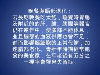 晚餐與腦部退化：  若長期晚餐吃太飽，睡覺時胃腸及附近的的肝、膽、胰臟等器官仍在運作中，使腦部不能休息，並且腦部的血液供應也會不足，進而影響腦細胞的正常代謝，加速腦部老化。青壯年時期經常飽 食的美食家，在年老後有五分之一機率會罹患失智症。 
