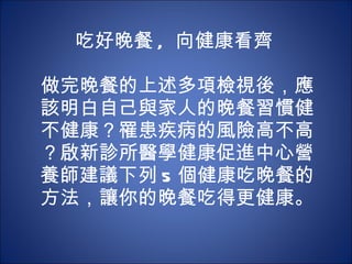 吃好晚餐 ,  向健康看齊    做完晚餐的上述多項檢視後，應該明白自己與家人的晚餐習慣健不健康？罹患疾病的風險高不高？啟新診所醫學健康促進中心營養師建議下列 5 個健康吃晚餐的方法，讓你的晚餐吃得更健康。 