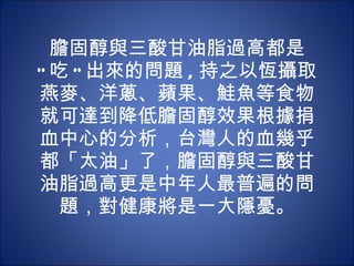 膽固醇與三酸甘油脂過高都是 " 吃 " 出來的問題 , 持之以恆攝取燕麥、洋蔥、蘋果、鮭魚等食物就可達到降低膽固醇效果根據捐血中心的分析，台灣人的血幾乎都「太油」了，膽固醇與三酸甘油脂過高更是中年人最普遍的問題，對健康將是一大隱憂。 