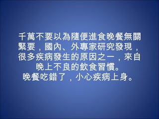 千萬不要以為隨便進食晚餐無關緊要，國內、外專家研究發現，很多疾病發生的原因之一，來自晚上不良的飲食習慣。 晚餐吃錯了，小心疾病上身。 