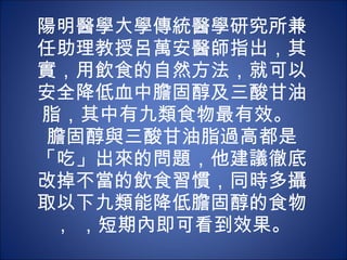 陽明醫學大學傳統醫學研究所兼任助理教授呂萬安醫師指出，其實，用飲食的自然方法，就可以安全降低血中膽固醇及三酸甘油脂，其中有九類食物最有效。  膽固醇與三酸甘油脂過高都是「吃」出來的問題，他建議徹底改掉不當的飲食習慣，同時多攝取以下九類能降低膽固醇的食物， ，短期內即可看到效果。 