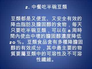 2. 中餐吃半碗豆類   豆類都是又便宜、又安全有效的降血脂肪及膽固醇的食物，每天只要吃半碗豆類，可以在 8 周時間內使血中壞的膽固醇濃度降低 20 ％。豆類食品含有多種降膽固醇的有效成分，其中最主要的物質要屬豆類中的可溶性及不可溶性纖維。 