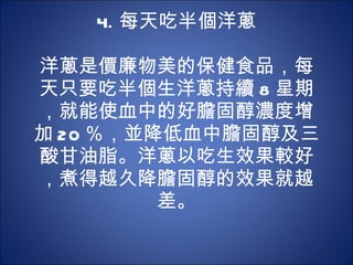 4. 每天吃半個洋蔥 　  洋蔥是價廉物美的保健食品，每天只要吃半個生洋蔥持續 8 星期，就能使血中的好膽固醇濃度增加 20 ％，並降低血中膽固醇及三酸甘油脂。洋蔥以吃生效果較好，煮得越久降膽固醇的效果就越差。 