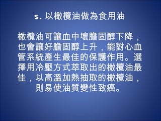 5. 以橄欖油做為食用油 　 　 橄欖油可讓血中壞膽固醇下降，也會讓好膽固醇上升，能對心血管系統產生最佳的保護作用。選擇用冷壓方式萃取出的橄欖油最佳，以高溫加熱抽取的橄欖油，則易使油質變性致癌。 