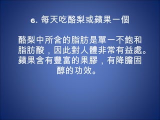 6. 每天吃酪梨或蘋果一個   酪梨中所含的脂肪是單一不飽和脂肪酸，因此對人體非常有益處。蘋果含有豐富的果膠，有降膽固醇的功效。  