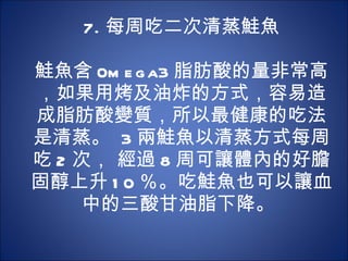 7. 每周吃二次清蒸鮭魚 　 　 鮭魚含 0mega3 脂肪酸的量非常高，如果用烤及油炸的方式，容易造成脂肪酸變質，所以最健康的吃法是清蒸。  3 兩鮭魚以清蒸方式每周吃 2 次， 經過 8 周可讓體內的好膽固醇上升 10 ％。吃鮭魚也可以讓血中的三酸甘油脂下降。  