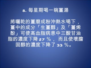 8. 每星期喝一碗薑湯 　 　 將曬乾的薑磨成粉沖熱水喝下，薑中的成分「生薑醇」及「薑烯酚」可使高血脂病患中三酸甘油脂的濃度下降 27 ％， 而且使壞膽固醇的濃度下降了 33 ％。  