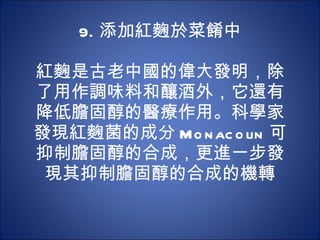 9. 添加紅麴於菜餚中   紅麴是古老中國的偉大發明，除了用作調味料和釀酒外，它還有降低膽固醇的醫療作用。科學家發現紅麴菌的成分 Monacolin 可 抑制膽固醇的合成，更進一步發現其抑制膽固醇的合成的機轉 