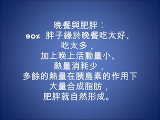 晚餐與肥胖︰ 90% 胖子緣於晚餐吃太好、 吃太多，  加上晚上活動量小、 熱量消耗少， 多餘的熱量在胰島素的作用下 大量合成脂肪， 肥胖就自然形成。  