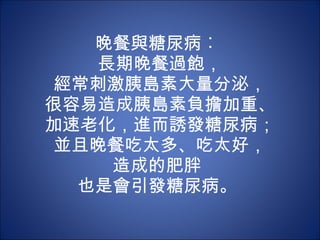 晚餐與糖尿病︰  長期晚餐過飽， 經常刺激胰島素大量分泌， 很容易造成胰島素負擔加重、 加速老化，進而誘發糖尿病； 並且晚餐吃太多、吃太好， 造成的肥胖  也是會引發糖尿病。  