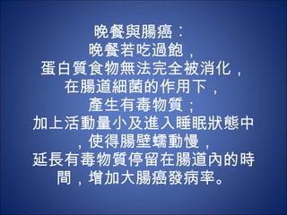 晚餐與腸癌︰  晚餐若吃過飽， 蛋白質食物無法完全被消化， 在腸道細菌的作用下， 產生有毒物質； 加上活動量小及進入睡眠狀態中，使得腸壁蠕動慢， 延長有毒物質停留在腸道內的時間，增加大腸癌發病率。 