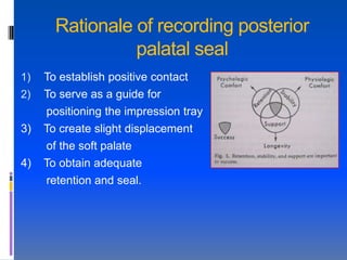 Rationale of recording posterior
                 palatal seal
1)   To establish positive contact
2)   To serve as a guide for
     positioning the impression tray
3)   To create slight displacement
     of the soft palate
4)   To obtain adequate
     retention and seal.
 