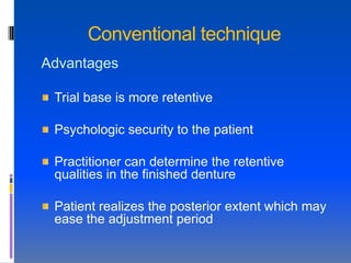 Conventional technique
Advantages

 Trial base is more retentive

 Psychologic security to the patient

 Practitioner can determine the retentive
 qualities in the finished denture

 Patient realizes the posterior extent which may
 ease the adjustment period
 