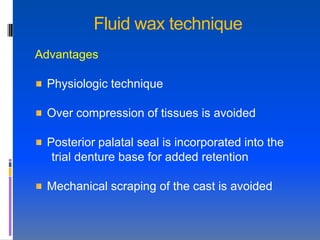 Fluid wax technique
Advantages

 Physiologic technique

 Over compression of tissues is avoided

 Posterior palatal seal is incorporated into the
  trial denture base for added retention

 Mechanical scraping of the cast is avoided
 