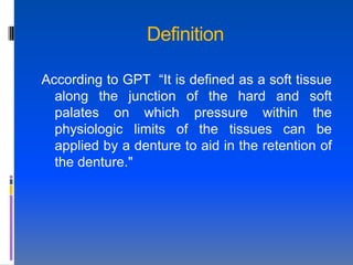 Definition

According to GPT “It is defined as a soft tissue
  along the junction of the hard and soft
  palates on which pressure within the
  physiologic limits of the tissues can be
  applied by a denture to aid in the retention of
  the denture."
 