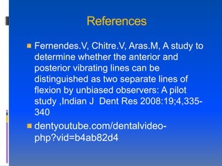 References
Fernendes.V, Chitre.V, Aras.M, A study to
determine whether the anterior and
posterior vibrating lines can be
distinguished as two separate lines of
flexion by unbiased observers: A pilot
study ,Indian J Dent Res 2008:19;4,335-
340
dentyoutube.com/dentalvideo-
php?vid=b4ab82d4
 