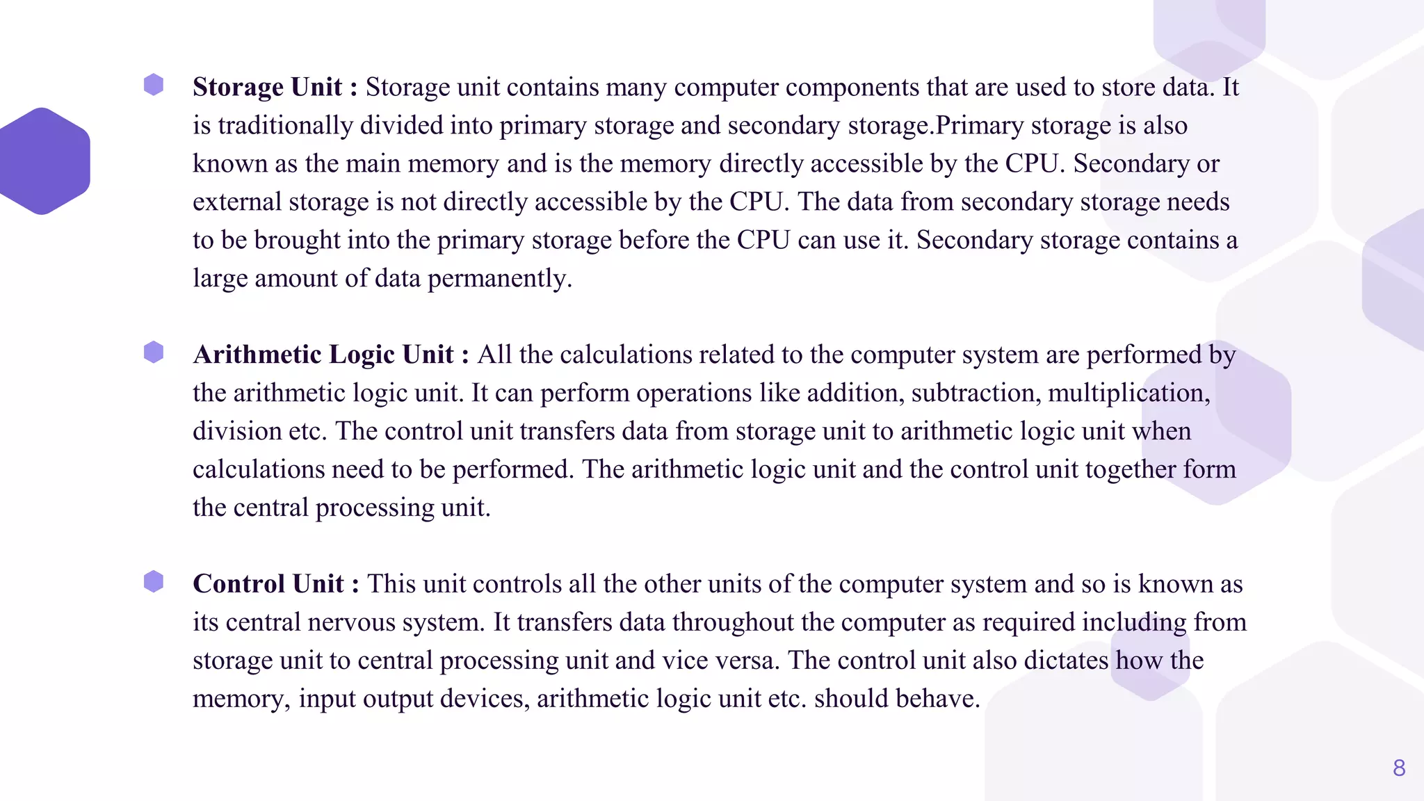 ⬢ Storage Unit : Storage unit contains many computer components that are used to store data. It
is traditionally divided into primary storage and secondary storage.Primary storage is also
known as the main memory and is the memory directly accessible by the CPU. Secondary or
external storage is not directly accessible by the CPU. The data from secondary storage needs
to be brought into the primary storage before the CPU can use it. Secondary storage contains a
large amount of data permanently.
⬢ Arithmetic Logic Unit : All the calculations related to the computer system are performed by
the arithmetic logic unit. It can perform operations like addition, subtraction, multiplication,
division etc. The control unit transfers data from storage unit to arithmetic logic unit when
calculations need to be performed. The arithmetic logic unit and the control unit together form
the central processing unit.
⬢ Control Unit : This unit controls all the other units of the computer system and so is known as
its central nervous system. It transfers data throughout the computer as required including from
storage unit to central processing unit and vice versa. The control unit also dictates how the
memory, input output devices, arithmetic logic unit etc. should behave.
8
 