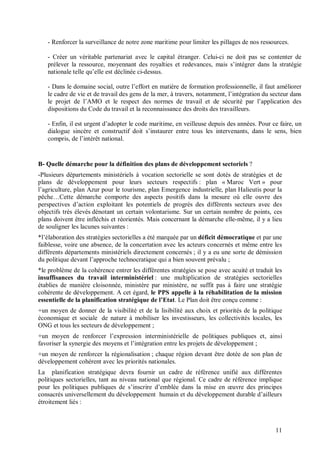 - Renforcer la surveillance de notre zone maritime pour limiter les pillages de nos ressources.

   - Créer un véritable partenariat avec le capital étranger. Celui-ci ne doit pas se contenter de
   prélever la ressource, moyennant des royalties et redevances, mais s’intégrer dans la stratégie
   nationale telle qu’elle est déclinée ci-dessus.

   - Dans le domaine social, outre l’effort en matière de formation professionnelle, il faut améliorer
   le cadre de vie et de travail des gens de la mer, à travers, notamment, l’intégration du secteur dans
   le projet de l’AMO et le respect des normes de travail et de sécurité par l’application des
   dispositions du Code du travail et la reconnaissance des droits des travailleurs.

   - Enfin, il est urgent d’adopter le code maritime, en veilleuse depuis des années. Pour ce faire, un
   dialogue sincère et constructif doit s’instaurer entre tous les intervenants, dans le sens, bien
   compris, de l’intérêt national.


B- Quelle démarche pour la définition des plans de développement sectoriels ?
-Plusieurs départements ministériels à vocation sectorielle se sont dotés de stratégies et de
plans de développement pour leurs secteurs respectifs : plan « Maroc Vert » pour
l’agriculture, plan Azur pour le tourisme, plan Emergence industrielle, plan Halieutis pour la
pêche…Cette démarche comporte des aspects positifs dans la mesure où elle ouvre des
perspectives d’action exploitant les potentiels de progrès des différents secteurs avec des
objectifs très élevés dénotant un certain volontarisme. Sur un certain nombre de points, ces
plans doivent être infléchis et réorientés. Mais concernant la démarche elle-même, il y a lieu
de souligner les lacunes suivantes :
*l’élaboration des stratégies sectorielles a été marquée par un déficit démocratique et par une
faiblesse, voire une absence, de la concertation avec les acteurs concernés et même entre les
différents départements ministériels directement concernés ; il y a eu une sorte de démission
du politique devant l’approche technocratique qui a bien souvent prévalu ;
*le problème de la cohérence entrer les différentes stratégies se pose avec acuité et traduit les
insuffisances du travail interministériel : une multiplication de stratégies sectorielles
établies de manière cloisonnée, ministère par ministère, ne suffit pas à faire une stratégie
cohérente de développement. A cet égard, le PPS appelle à la réhabilitation de la mission
essentielle de la planification stratégique de l’Etat. Le Plan doit être conçu comme :
+un moyen de donner de la visibilité et de la lisibilité aux choix et priorités de la politique
économique et sociale de nature à mobiliser les investisseurs, les collectivités locales, les
ONG et tous les secteurs de développement ;
+un moyen de renforcer l’expression interministérielle de politiques publiques et, ainsi
favoriser la synergie des moyens et l’intégration entre les projets de développement ;
+un moyen de renforcer la régionalisation ; chaque région devant être dotée de son plan de
développement cohérent avec les priorités nationales.
La planification stratégique devra fournir un cadre de référence unifié aux différentes
politiques sectorielles, tant au niveau national que régional. Ce cadre de référence implique
pour les politiques publiques de s’inscrire d’emblée dans la mise en œuvre des principes
consacrés universellement du développement humain et du développement durable d’ailleurs
étroitement liés :



                                                                                              11
 