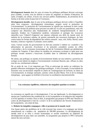 Développement humain dans les sens où toutes les politiques publiques doivent converger
pour combler, à terme, tous les déficits et toutes les inégalités en matière d’éducation, de
santé, d’emploi, de culture, d’accès aux services publics fondamentaux, de promotion de la
femme et de lutte contre la pauvreté et l’exclusion,
Développement durable, dans le sens où les politiques publiques doivent veiller à l’équilibre
entre trois exigences : développement économique, progrès social et protection de
l’environnement. La protection de l’environnement ne signifie pas seulement la lutte contre
les diverses formes de pollution pour procurer un cadre de vie sain aux populations, mais elle
comporte une dimension plus fondamentale de solidarité intergénérationnelle et inter
régionale, fondées sur l’exploitation modérée, rationalisée et partagée des ressources
naturelles avec l’objectif d’apporter une réponse cohérente aux défis du monde rural, de
maîtrise de la croissance urbaine, de gestion rationnelle des ressources hydriques, de lutte
contre toutes les formes de dégradation des milieux naturels : eaux, sols, forêts, littoral, zones
humides, richesses végétales et animales, terres arables.
Ainsi, l’action sociale du gouvernement ne doit pas consister à réduire ou « assécher » les
phénomènes de pauvreté, d’exclusion et de précarité…considérés comme les effets
« inévitables » de la croissance économique du fait de l’orientation libérale qui globalement
continue de l’inspirer. Il faut refuser les modèles de croissance excluante et opter pour une
politique sociale inclusive s’inscrivant d’emblée dans le référentiel du développement
humain.
De même, une politique en matière d’environnement fondée sur une tentative a posteriori de
corriger ou de réduire les dégâts à l’environnement s’avérerait illusoire, peu efficace et, dans
tous les cas, extrêmement coûteuse.
De ce point de vue, il est important que l’Etat se préoccupe de mettre en cohérence les
grandes références stratégiques des politiques publiques. A titre d’exemple, il conviendrait de
fusionner sous un document simplifié la charte de l’aménagement du territoire, la charte de
l’environnement, la stratégie nationale, certains volets du plan Maroc Vert et de la stratégie
énergétique…pour gagner en lisibilité et favoriser la coordination interministérielle.




         Une croissance équilibrée, réductrice des inégalités spatiales et sociales.




La croissance ne signifie pas le développement. C’est une lapalissade. Le développement se
mesure par l’amélioration des conditions de vie de la population et la réduction des inégalités
à la fois spatiales et sociales. Pour ce faire, le programme que propose le PPS met l’humain au
centre du développement et fait du « social » et de la satisfaction des besoins fondamentaux
de la population, son credo de base.
A- Réduire les inégalités campagnes- villes et promouvoir le monde rural.
Une bonne partie des problèmes de la ville trouvent leur source à la campagne qui draine
annuellement un « surplus » de population de 500 000 personnes. Le développement du
monde rural et sa mise à niveau économique et sociale constituent un impératif du
développement du pays dans son ensemble. Le programme que propose le PPS s’articulera
autour des axes suivants :



                                                                                               12
 