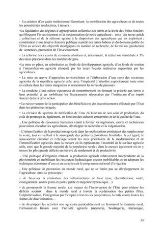 - La création d’un cadre institutionnel favorisant la mobilisation des agriculteurs et de toutes
les potentialités productives, à travers :
•La liquidation des régimes d’appropriation collective des terres et la levée des freins fonciers
qui bloquent l’investissement et la modernisation de notre agriculture : mise des terres guich
, collectives et de la réforme agraire à la disposition des agriculteurs qui les exploitent ;
constitution d’une réserve foncière publique à partir des terres habous et du domaine public de
l’Etat au service des objectifs stratégiques en matière de recherche, de formation, production
de semences, promotion de l’investissement
• La réforme des circuits de commercialisation et, notamment, la réduction immédiate à 3%
des taxes prélevées dans les marchés de gros.
•La mise en place, en substitution au fonds de développement agricole, d’un fonds de soutien
à l’intensification agricole alimenté par les taxes fiscales indirectes supportées par les
agriculteurs.
• La mise en œuvre d’approches territorialisées et l’élaboration d’une carte des vocations
agricoles de la superficie agricole utile, avec l’impératif d’interdire explicitement toute mise
en culture dans les terres marginales et notamment les terres de parcours.
• La conduite d’une action vigoureuse de remembrement en donnant la priorité aux terres à
haut potentiel et en mobilisant les financements nécessaires par l’institution d’un impôt
foncier dédié à cette action.
• Le recouvrement de la participation des bénéficiaires des investissements effectués par l’Etat
dans les périmètres irrigués.
• La révision du système de tarification de l’eau en fonction de son coût de production, du
coût de pompage et, également, en fonction des cultures concernées et de la qualité de l’eau.
. Une politique de ressources humaines visant à former les ingénieurs, cadres et techniciens
pour mieux encadrer les agriculteurs, développer la recherche et la vulgarisation.
- L’intensification de la production agricole dans les exploitations produisant des surplus pour
la vente, tout en veillant à la sauvegarde des petites exploitations familiales. A cet égard, le
sous-secteur céréalier et l’élevage seront les axes prioritaires de la modernisation et de
l’intensification agricoles dans la mesure où ils représentent l’essentiel de la surface agricole
utile, ainsi que la grande majorité de la population rurale ; dans la mesure également où on y
trouve les plus grands déficits en matière de rendement et de productivité
 - Une politique d’irrigation rendant la production agricole relativement indépendante de la
pluviométrie en mobilisant les ressources hydrauliques encore mobilisables et en adoptant les
techniques économes d’eau et en parachevant le programme national d’irrigation.
- Une politique de promotion du monde rural, qui ne se limite pas au développement de
l’agriculture, mais se préoccupe :
• de favoriser la réalisation des infrastructures de base (eau, électrification, santé,
enseignement, routes pistes et ponts, petite et moyenne hydraulique…)
• de promouvoir la femme rurale, axe majeur de l’intervention de l’Etat pour réduire les
déficits sociaux dans le monde rural à travers la scolarisation des petites filles,
l’alphabétisation, l’intégration par l’emploi à travers les coopératives, la lutte contre toutes les
formes de discrimination,…
• de développer les activités non agricoles particulièrement en favorisant le tourisme rural,
l’artisanat en liaison avec l’activité agricole (meunerie, boulangerie, mécanique,


                                                                                                 13
 