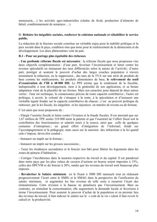 menuiserie,…) les activités agro-industrielles (chaîne de froid, production d’aliments de
bétail, conditionnement de semences …).


B- Réduire les inégalités sociales, renforcer la cohésion nationale et réhabiliter le service
public.
La réduction de la fracture sociale constitue un véritable enjeu pour la stabilité politique et la
paix sociale dans le pays, condition sine qua none pour le renforcement de la démocratie et du
développement. Les deux phénomènes vont de pair.
B.1 - Pour un partage plus équitable des richesses.
- Une profonde réforme fiscale est nécessaire : la réforme fiscale que nous proposons vise
deux objectifs complémentaires : d’une part, favoriser l’investissement et lutter contre les
revenus spéculatifs en instaurant des taux différenciés selon la nature de l’activité ; d’autre
part, protéger et soutenir le pouvoir d’achat des larges couches populaires à travers
notamment la réduction, ou la suppression , des taux de la TVA sur une série de produits de
base comme les médicaments, les produits alimentaires de base, le relèvement du seuil
d’exonération de l’IR à 48 000 DH. Le PPS estime que le rendement de la fiscalité,
indispensable à tout développement, tient à la généralité de son application, et sa bonne
adaptation vient de la pluralité de ses formes. Mais son caractère juste dépend de deux autres
vertus : l'une est technique, la connaissance précise de toute capacité contributive ; l'autre est
politique, à savoir, la volonté de s’attaquer à la rente, à la spéculation et d’instaurer une
véritable équité fondée sur la capacité contributive de chacun ; c’est au pouvoir politique de
redresser, par la loi fiscale, les inégalités et les injustices en matière de revenu ou de fortune.
C’est ainsi que nous proposons de :
- Elargir l’assiette fiscale et lutter contre l’évasion et la fraude fiscales. Il est anormal que sur
1,67 million de TPE seules 310 000 aient la patente et que l’essentiel de l’effort fiscal soit la
contribution des fonctionnaires et salariés taxés à la source, ainsi que celle de quelques
centaines d’entreprises ; un grand effort d’intégration de l’informel, fondé sur
l’accompagnement et la pédagogie, mais aussi sur la sanction des infractions à la loi quand
cela s’impose, devra être conduit ;
- Instaurer un impôt sur la fortune ;
- Instaurer un impôt sur les grosses successions ;
- Taxer les résidences secondaires et le foncier non bâti pour libérer les logements dans les
zones de pénurie d’habitation ;
- Corriger l’incohérence dans la taxation respective du travail et du capital. Il est paradoxal
dans notre pays que les plus values de cession d’actions en bourse soient imposées à 15%,
celles des OPCVM et du foncier à 20%, tandis que les revenus du travail sont beaucoup plus
imposés.
- Revaloriser le Salaire minimum en le fixant à 3000 DH mensuels tout en réduisant
progressivement l’écart entre le SMIG et le SMAG dans la perspective de l’unification du
salaire minimum, et augmenter les bas revenus de telle sorte à resserrer l’écart des
rémunérations. Cette révision à la hausse ne pénalisera pas l’investissement. Bien au
contraire, en stimulant la consommation, elle augmentera la demande locale et favorisera à
terme l’investissement. Pour soutenir le pouvoir d’achat de la population et en premier lieu
des revenus du travail, il faut indexer le salaire sur le « coût de la vie » (dont il faut revoir le
calcul) et la productivité.


                                                                                                  14
 