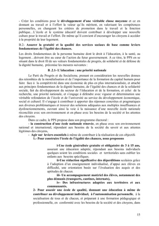 - Créer les conditions pour le développement d’une véritable classe moyenne et ce en
donnant au travail et à l’effort la valeur qu’ils méritent, en valorisant les compétences
personnelles, en changeant les critères de promotion dans le travail et la fonction
publique…L’école et le système éducatif doivent contribuer à développer une nouvelle
culture pour le travail et l’effort. De même qu’il convient d’encourager les citoyens à accéder
à la propriété de leur logement.
B.2- Assurer la gratuité et la qualité des services sociaux de base comme leviers
fondamentaux de l’égalité des chances.
Les droits fondamentaux de la personne humaine dont le droit à l’éducation, à la santé, au
logement…doivent être au cœur de l’action du futur gouvernement. A ce titre, le PPS en se
situant dans le droit fil de ses valeurs fondamentales de progrès, de solidarité et de défense de
la dignité humaine, préconise les mesures suivantes :
                       B .2.1- L’éducation : une priorité nationale
        Le Parti du Progrès et du Socialisme, prenant en considération les nouvelles donnes
des retombées de la mondialisation et de l’importance de la formation du capital humain pour
faire face à la compétitivité dans une économie de plus en plus internationalisée, et attaché
aux principes fondamentaux de la dignité humaine, de l’égalité des chances et de la solidarité
sociale, fait du développement du secteur de l’éducation et de la formation, et celui de la
recherche, une priorité nationale, et s’engage à défendre avec vigueur et détermination une
véritable refondation de l’école et de l’université au service du développement économique,
social et culturel. Il s’engage à contribuer à apporter des réponses concrètes et pragmatiques
aux diverses problématiques et trouver des solutions adéquates aux multiples insuffisances et
dysfonctionnements, ouvrant ainsi la voie à la naissance d’une nouvelle école nationale
réconciliée avec son environnement et en phase avec les besoins de la société et les attentes
des citoyens.
        Dans ce cadre, le PPS propose dans son programme électoral :
        - la construction d’une école nationale rénovée, en phase avec son environnement
national et international, répondant aux besoins de la société du savoir et aux attentes
légitimes des citoyens,
        - Agir sur leviers essentiels à même de contribuer à la réalisation de ces objectifs
            1.- Pour construire l’école de l’égalité des chances, nous proposons

                               i-Une école généralisée gratuite et obligatoire de 3 à 15 ans,
                       assurant une éducation adaptée, répondant aux besoins individuels
                       quelques soient les conditions sociales et territoriales sans oublier les
                       enfants aux besoins spécifiques.
                               ii-Une réduction significative des déperditions scolaires grâce
                       à l’adoption d’un enseignement individualisé, d’appui aux élèves en
                       difficulté, une orientation basée sur l’évaluation des acquis et des
                       aptitudes de chacun.
                               iii- Un accompagnement matériel des élèves, notamment des
                       plus démunis (transports, cantines, internats),
                               iv- Des infrastructures adaptées aux territoires et aux
                       communautés.
           2- Pour asseoir une école de qualité, donnant une éducation à même de
           contribuer au développement individuel, à l’autonomisation personnelle, à la
           socialisation de tous et de chacun, et préparant à une formation pédagogique et
           professionnelle, en conformité avec les besoins de la société et des citoyens, dans


                                                                                              15
 