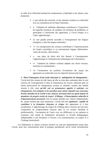 le cadre d’un référentiel national de connaissances, d’aptitudes et de valeurs, nous
          proposons :

                        i- une refonte des curricula et des manuels scolaires en conformité
                         avec les orientations de la Charte Nationale ;

                        ii- l’adoption de méthodes didactiques contribuant à l’acquisition
                         de capacités d’analyse, de synthèse, de résolution de problèmes, et
                         participant à l’autonomie des apprenants, à l’éveil critique et à
                         l’auto- apprentissage ;

                        iii- une grande priorité accordée à l’enseignement des langues
                         étrangères, à côté des langues nationales ;

                         iv- Un enseignement des sciences contribuant à l’épanouissement
                         de l’esprit scientifique et au raisonnement logique (laboratoires,
                         visites de terrains, observation) ;

                        v- une place de choix doit être donnée à l’enseignement,
                         l’apprentissage et l’utilisation des technologies de l’information ;

                        vi- l’adoption de rythmes scolaires adaptés aux divers niveaux,
                         territoires et communautés ;

                        vii- l’instauration de systèmes d’évaluation des acquis des
                         apprenants en conformité avec les objectifs énoncés plus haut.

          3 - Pour l’émergence d’une école citoyenne et anticipatrice de changements :
          l’école doit être conçue de telle façon qu’elle ne reste plus cantonnée dans le seul
          exercice de l’enseignement et dans la transmission de savoirs, subissant plus ou
          moins passivement les changements sociaux et culturels, comme une fatalité
          externe à elle, mais qu’elle soit en permanence appelée à anticiper ces
          changements, à les dompter et les moraliser pour mieux répondre aux nouveaux
          besoins attendus de la société et des citoyens, devenant ainsi un agent majeur de
          mutations, de progrès social, de respect d’éthique, d’émancipation culturelle et
          d’épanouissement personnel, tout en restant attachée aux valeurs fondamentales
          du projet sociétal que nous proposons. L’école doit être également capable de
          contribuer à la formation citoyenne et civique des apprenants et à leur
          socialisation. L’apprentissage du respect de l’éthique dans l’exercice de tout acte,
          l’acquisition de comportements citoyens dans la vie sociale, familiale et
          professionnelle, l’acceptation de l’autre avec ses différences et ses opinions et
          croyances sont autant de fondements nécessaires et d’outils pédagogiques
          indispensables à une formation à l’écoute, à la communication, au respect et à
          l’échange interculturel.

        Les fondements et valeurs ci-dessus énoncés ne sont pas spontanément réunis dans
l’école, pour leur concrétisation dans la pratique quotidienne, qu’ils soient formellement


                                                                                           16
 