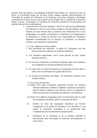 précisés mais nécessitent et accompagnés d’objectifs bien définis, de mesures de mise en
œuvre et d’évaluation basées sur les deux leviers majeurs agissant transversalement sur
l’ensemble du système de l’éducation et de formation. nous nous attachons à développer
succinctement les deux leviers sans lesquels aucun progrès réel et significatif ne peut être
réalisé, à savoir : la formation et l’évolution des ressources humaines et la gouvernance du
système éducatif et des établissements.
               1- La question des ressources humaines : elle est au cœur de la problématique
                    de l’éducation et elle est aussi la plus complexe et la plus difficile, tant les
                    résultats de toute réforme dans ce domaine sont intimement liés à l’acte
                    pédagogique, à sa qualité, sa pertinence, sa cohérence, et à l’engagement, à
                    la mobilisation, à l’esprit de mission et de responsabilité de l’encadrant,
                    dépendent essentiellement de sa sélection, sa formation, sa formation
                    continue, son évaluation et sa promotion

                   1-1- Cela suppose au niveau scolaire :
                   i- Des instruments qui valorisent, le métier de l’enseignant, avec des
                         bourses attractives allouées aux meilleurs bacheliers ;

                   ii- Une formation approfondie, suivie d’une période de deux années
                          formation alternée ;

                   iii- Un concours d’obtention du certificat d’aptitude, après cette formation,
                           avec intégration au cycle des professeurs des écoles ;

                   iv- Un cadre clair et évolutif permettant aux enseignants d’évoluer dans ce
                          cadre, tout en contribuant à les garder dans l’école ;

                   v- Un système de promotion qui intègre les formations continues et les
                         résultats obtenus.

                    1-2- Au niveau universitaire :
                    i- Création d’un cadre d’assistants permettant d’attirer les meilleurs
                            éléments détenteurs de Master et diplôme d’ingénieur de préparer,
                            dans de bonnes conditions, leur doctorat, tout en se préparant au
                            métier de professeur d’enseignant du supérieur et de chercheur ;

                    ii- Création d’un diplôme d’agrégation pour la titularisation dans le cadre
                             des enseignants chercheurs, après la soutenance de thèse ;

                    iii-    Refonte du statut des enseignants chercheurs qui favorise
                            l’engagement et la qualité de formateur et de chercheur, et qui
                            intègre la production scientifique et la productivité dans
                            l’encadrement pour les promotions exceptionnelles ;

                    iv-     Facilitation de la circulation et de la mobilité nationale et
                            internationale pour encourager la recherche- développement et
                            l’innovation ;




                                                                                                 17
 
