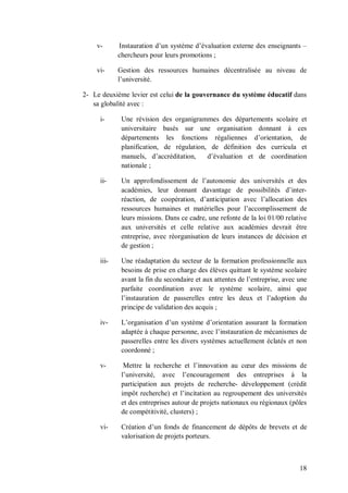 v-      Instauration d’un système d’évaluation externe des enseignants –
            chercheurs pour leurs promotions ;

    vi-     Gestion des ressources humaines décentralisée au niveau de
            l’université.

2- Le deuxième levier est celui de la gouvernance du système éducatif dans
   sa globalité avec :

     i-      Une révision des organigrammes des départements scolaire et
             universitaire basés sur une organisation donnant à ces
             départements les fonctions régaliennes d’orientation, de
             planification, de régulation, de définition des curricula et
             manuels, d’accréditation,    d’évaluation et de coordination
             nationale ;

     ii-     Un approfondissement de l’autonomie des universités et des
             académies, leur donnant davantage de possibilités d’inter-
             réaction, de coopération, d’anticipation avec l’allocation des
             ressources humaines et matérielles pour l’accomplissement de
             leurs missions. Dans ce cadre, une refonte de la loi 01/00 relative
             aux universités et celle relative aux académies devrait être
             entreprise, avec réorganisation de leurs instances de décision et
             de gestion ;

     iii-    Une réadaptation du secteur de la formation professionnelle aux
             besoins de prise en charge des élèves quittant le système scolaire
             avant la fin du secondaire et aux attentes de l’entreprise, avec une
             parfaite coordination avec le système scolaire, ainsi que
             l’instauration de passerelles entre les deux et l’adoption du
             principe de validation des acquis ;

     iv-     L’organisation d’un système d’orientation assurant la formation
             adaptée à chaque personne, avec l’instauration de mécanismes de
             passerelles entre les divers systèmes actuellement éclatés et non
             coordonné ;

     v-       Mettre la recherche et l’innovation au cœur des missions de
             l’université, avec l’encouragement des entreprises à la
             participation aux projets de recherche- développement (crédit
             impôt recherche) et l’incitation au regroupement des universités
             et des entreprises autour de projets nationaux ou régionaux (pôles
             de compétitivité, clusters) ;

     vi-     Création d’un fonds de financement de dépôts de brevets et de
             valorisation de projets porteurs.



                                                                              18
 