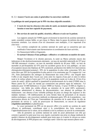 B. 2.2- Assurer l’accès aux soins et généraliser la couverture médicale

La politique de santé proposée par le PPS vise deux objectifs essentiels :

    L’accès de tous les citoyens à des soins de santé, au moment opportun, selon leurs
     besoins et non leur capacité de payement,

    Des services de santé de qualité, sécurisés, efficaces et axés sur le patient.

         Les rapports annuels de l’OMS jugent sévèrement la réactivité du système national de
santé, considéré comme faible, ce qui classe le Maroc dans la queue du peloton des pays à
économie similaire. Les raisons d’un tel classement sont multiples, il est important d’en
citer trois :
    - Une extrême complexité du système national de santé qui se caractérise par une
         multitude d’intervenants sans harmonisation ni coordination de leurs activités,
    - Un financement faible et fragmenté,
    - Et surtout l’absence d’une politique « offensive» et cohérente en matière de santé.

        Malgré l’évolution et le chemin parcouru, la santé au Maroc présente encore des
indicateurs et des dysfonctionnements alarmants : un taux de mortalité maternelle de 227 pour
100 000 naissances vivantes ; un taux de mortalité infantile de 40 pour 1000 ; un taux de
mortalité en pré-hospitalier de 63% pour les accidents graves de la voie publique ; un taux
d’occupation moyen des hôpitaux de 56% seulement, production très faible [3,6 interventions
chirurgicales/chirurgien/semaine] ; 20% de la population la plus riche consomme 56% des
soins alors que 20% de la population la plus pauvre n’en consomme que 3% (rapport de 1 sur
19) ; forte participation des ménages au financement des soins (54%) ; une iniquité dans
l’offre et une iniquité dans l’accès aux soins entre les régions d’une part et entre le milieu
rural et le milieu urbain d’autre part [31% de la population rurale est à plus de 10 km d’un
centre de santé] ; déficit qualitatif et quantitatif en professionnels de la santé [l’OMS situe le
Maroc parmi les 57 pays du monde qui connaissent une pénurie aigue de médecins : 5,4
médecins pour 10 000 habitants [« 12 pour 10000 en Tunisie, 13 pour 10 000 en Algérie »],
exécution très faible des crédits allouée au ministère de la santé [48% seulement] ;
centralisme administratif et absence de déconcentration ; une absence de politique du
médicament ; une absence d’une véritable politique de prise en charge des urgences et des
malades mentaux ; 146 établissements de soins fermés faute de personnels et de moyens
médico-techniques ; une couverture médicale ne dépassant guère 30% de la population, ; une
intervention directe de l’Etat par l’intermédiaire du ministère de la santé allant du rôle de
prestataire de service à celui de pourvoyeur de financement, ou encore de régulateur
[régulation autoritaire] et planificateur.
        Le souci permanent du PPS est de pouvoir offrir à la société un système de santé
efficace et performant, contribuant ainsi à la consolidation des liens sociaux par
l’approfondissement de la valeur, de la solidarité et de la confiance au sein de la communauté.
        Afin de permettre au système national de santé de jouer pleinement son rôle qui
consiste à garantir la santé pour tous avec équité, à permettre une prise en charge médicale de
qualité à hauteur du développement souhaité pour notre pays et à mettre le citoyen au centre
du développement, le PPS propose une « stratégie santé » dont les sept mesures phares sont :




                                                                                               19
 