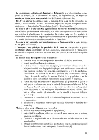 - Le renforcement institutionnel du ministère de la santé : le développement du rôle de
garant de l’équité, de la distribution de l’offre, de réglementation, de régulation
[régulation formative et non autoritaire] et de démocratisation des soins,
- Rendre au citoyen la confiance dans le système de la santé par la moralisation du
secteur, l’amélioration de l’accueil, l’information, la propreté, l’équité, la disponibilité des
médicaments et du matériel médico-technique [matériel d’ostéosynthèse, …],
- La mise en place d’une véritable régionalisation du système de santé [pour aboutir à
une efficience gestionnaire et économique]. Les directions régionales de la santé auront
pour mission la planification, la coordination, la gestion basée sur des résultats, la
collaboration intersectorielle, la participation communautaire, le partenariat public-privé
et la gestion des ressources humaines, matérielles et financières,
- Réduire la part supportée par les ménages dans le financement de la santé à moins
de 20% [54% actuellement],
- Développer une politique de proximité de la prise en charge des urgences
hospitalières et pré-hospitalières par la réorganisation, la restructuration et l’équipement
des services d’urgences et la mise en place du Samu (service d’aide médicale urgente)
marocain,
- La mise en place d’une politique du médicament :
        o Mettre en place une nouvelle politique de fixation du prix du médicament,
        o Investir dans le médicament générique,
        o Mettre en place des mécanismes pour protéger les médicaments essentiels et de
            très grande utilité pour la population [le prix des médicaments essentiels doit
            être maintenu constant, voire abaissé ; en contrepartie, le prix des produits de
            semi-confort, de confort et de luxe pourront être relativement libérés].
            L’objectif étant de protéger le pouvoir d’achat de la population et de lui
            garantir un accès suffisant aux médicaments indispensables et essentiels,
        o Mettre en place des mécanismes réglementaires qui permettent d’ajuster la
            politique de remboursement dans le cadre de l’assurance-maladie, car il n’est
            pas logique de rembourser un produit de confort au même taux qu’un produit
            essentiel ; comme il n’est pas logique de rembourser un produit coûteux, alors
            que le même produit est disponible sur le marché à un coût inférieur
            [générique],
        o Promouvoir la rationalisation de la consommation par une information correcte
            et transparente,
        o Rationaliser la prescription en renforçant l’éthique en matière de publicité et de
            marketing,
- Mettre en place une politique en santé mentale :
        o Affecter plus de postes budgétaires à la psychiatrie,
        o Mettre fin à la psychiatrie asilaire en intégrant la santé mentale dans la pratique
            médicale quotidienne,
        o Combattre la stigmatisation et la discrimination des malades mentaux et de
            leurs familles,
        o Intégrer la santé mentale dans toutes les structures hospitalières [structures aux
            dimensions humaines, ouvertes et gérées de manière souple],


                                                                                             20
 