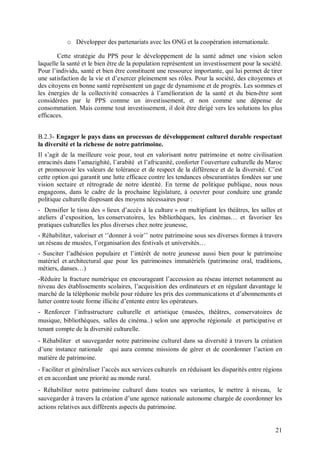 o Développer des partenariats avec les ONG et la coopération internationale.

        Cette stratégie du PPS pour le développement de la santé admet une vision selon
laquelle la santé et le bien être de la population représentent un investissement pour la société.
Pour l’individu, santé et bien être constituent une ressource importante, qui lui permet de tirer
une satisfaction de la vie et d’exercer pleinement ses rôles. Pour la société, des citoyennes et
des citoyens en bonne santé représentent un gage de dynamisme et de progrès. Les sommes et
les énergies de la collectivité consacrées à l’amélioration de la santé et du bien-être sont
considérées par le PPS comme un investissement, et non comme une dépense de
consommation. Mais comme tout investissement, il doit être dirigé vers les solutions les plus
efficaces.


B.2.3- Engager le pays dans un processus de développement culturel durable respectant
la diversité et la richesse de notre patrimoine.
Il s’agit de la meilleure voie pour, tout en valorisant notre patrimoine et notre civilisation
enracinés dans l’amazighité, l’arabité et l’africanité, conforter l’ouverture culturelle du Maroc
et promouvoir les valeurs de tolérance et de respect de la différence et de la diversité. C’est
cette option qui garantit une lutte efficace contre les tendances obscurantistes fondées sur une
vision sectaire et rétrograde de notre identité. En terme de politique publique, nous nous
engageons, dans le cadre de la prochaine législature, à oeuvrer pour conduire une grande
politique culturelle disposant des moyens nécessaires pour :
- Densifier le tissu des « lieux d’accès à la culture » en multipliant les théâtres, les salles et
ateliers d’exposition, les conservatoires, les bibliothèques, les cinémas… et favoriser les
pratiques culturelles les plus diverses chez notre jeunesse,
- Réhabiliter, valoriser et ‘’donner à voir’’ notre patrimoine sous ses diverses formes à travers
un réseau de musées, l’organisation des festivals et universités…
- Susciter l’adhésion populaire et l’intérêt de notre jeunesse aussi bien pour le patrimoine
matériel et architectural que pour les patrimoines immatériels (patrimoine oral, traditions,
métiers, danses…)
-Réduire la fracture numérique en encourageant l’accession au réseau internet notamment au
niveau des établissements scolaires, l’acquisition des ordinateurs et en régulant davantage le
marché de la téléphonie mobile pour réduire les prix des communications et d’abonnements et
lutter contre toute forme illicite d’entente entre les opérateurs.
- Renforcer l’infrastructure culturelle et artistique (musées, théâtres, conservatoires de
musique, bibliothèques, salles de cinéma..) selon une approche régionale et participative et
tenant compte de la diversité culturelle.
- Réhabiliter et sauvegarder notre patrimoine culturel dans sa diversité à travers la création
d’une instance nationale qui aura comme missions de gérer et de coordonner l’action en
matière de patrimoine.
- Faciliter et généraliser l’accès aux services culturels en réduisant les disparités entre régions
et en accordant une priorité au monde rural.
- Réhabiliter notre patrimoine culturel dans toutes ses variantes, le mettre à niveau, le
sauvegarder à travers la création d’une agence nationale autonome chargée de coordonner les
actions relatives aux différents aspects du patrimoine.


                                                                                                21
 