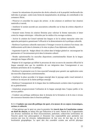 - Assurer les mécanismes de protection des droits culturels et de la propriété intellectuelle des
individus et groupes contre toute forme de marginalisation, de piratage, de contrebande et de
commerce illicite.
- Préserver et consolider les acquis des artistes et des créateurs et améliorer leur situation
matérielle et morale.
- Améliorer le soutien accordé aux associations culturelles sur la base de critères objectifs et
transparents.
- Soutenir toutes formes de création féminine pour valoriser la femme marocaine et lutter
contre les images stéréotypes véhiculées par les média et les ouvrages scolaires.
- Activer la création du Conseil national des langues et de la culture marocaine selon une
approche participative garantissant l’efficacité et la démocratisation de la politique culturelle.
- Renforcer la présence culturelle marocaine à l’étranger à travers la création d’un réseau des
établissements actifs dans le domaine et la mise en place d’une diplomatie culturelle.
- Augmenter la part du budget alloué à la culture dans le budget général en encourageant les
partenariats et l’investissement privé dans le domaine culturel.
- Rendre opérationnelles les nouvelles dispositions constitutionnelles faisant de la langue
amazigh une langue officielle.
- Préparer
         la loi organique qui définit le processus de mise en œuvre du caractère officiel de la
langue amazigh ainsi que les modalités de son intégration dans l’enseignement et aux
domaines prioritaires de la vie publique.
- Renforcer le partenariat avec le tissu associatif amazigh pour garantir une application saine
des nouvelles dispositions constitutionnelles.
- Améliorer la place accordée à la langue amazigh dans le paysage audio visuel national et
renforcer les moyens de la chaine publique amazigh.
- Renforcer l’enseignement de la langue dans les établissements scolaires dans la perspective
de sa généralisation.
- Généraliser progressivement l’utilisation de la langue amazigh dans l’espace public et les
services publics.
- Conduire une politique ambitieuse dans le domaine de la formation et de la mise à niveau
des ressources humaines dans la fonction publique.


B.2.4- Conduire une nouvelle politique du sport, à la mesure de ses enjeux économiques,
sociaux et culturels
- Il faut préciser que le sport est, pour la première fois inscrit dans la Constitution comme
un droit du citoyen, au même titre que l'éducation et la santé. Partant de là, il appartiendra
aux diverses institutions de l'Etat (Gouvernement, parlement, collectivités territoriales) de
l'inscrire parmi leur préoccupation et d'assumer leur responsabilité pour permettre son
exercice par tous les citoyens, indépendamment de leur sexe, de leur âge, ou de leur
localisation géographique. Le sport doit être considéré comme une activité physique


                                                                                               22
 