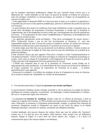 que les pratiques autoritaires prédominent, chaque fois que l’autorité locale n’arrive pas à se
débarrasser des vieilles habitudes où elle seule a le pouvoir de décider et d’allouer les ressources,
selon des pratiques clientélistes ou bureaucratiques, les résultats et l’impact sur les populations ne
sont pas au rendez-vous.
- Il faut approfondir la démarche INDH en l’inscrivant dans la durée et en veillant à la généraliser à
l’ensemble des provinces et des quartiers périphériques, partout où subsistent des poches de pauvreté
et d’exclusion.
- Le gouvernement doit assurer les conditions d’une large mobilisation sociale et populaire pour, au
niveau local, développer les programmes d’insertion économique et sociale (par la formation et
l’apprentissage, par le développement du micro crédit, par l’encouragement des activités génératrices
de revenu,…), les programmes de lutte contre l’analphabétisme et l’ignorance, le développement des
infrastructures sociales de base…
- Les approches partenariales seront privilégiées : l’Etat devra accompagner les acteurs locaux (
ONG, Collectivités locales…) par un très fort investissement en formation ; Il aura une
responsabilité majeure de mise à niveau des centres et complexes sociaux, de création de nouveaux,
d’élaboration de plan de lutte contre la précarité et l’exclusion au niveau local et régional
- En même temps, pour faire face aux cas de précarité ou de détresse extrêmes, il mettra en place un
fonds social, alimenté par le budget de l’Etat mais aussi les dons des bienfaiteurs ou le produit de la
générosité publique…
L’aide monétaire directe que peut apporter l’Etat devra s’attacher à éviter l’institutionnalisation et
l’assistanat permanent ; l’action sociale devra privilégier la recherche de l’intégration économique et
sociale, l’auto- prise en charge de la population, le développement de l’esprit de travail et le goût de
l’effort ainsi que le développement d’activités génératrices de revenus.
- L’INDH sera réorientée dans le sens de la promotion de l’économie sociale fondée sur le
regroupement des petits producteurs et la mutualisation de leurs moyens sur la base de la solidarité et
de l’esprit coopératif ; les secteurs de l’agriculture, de l’artisanat, de la pêche … se prêtent
particulièrement à cette approche.
- Promouvoir la solidarité, c’est définir des stratégies de lutte et d’intégration de toutes les fractions
de la société en situation de vulnérabilité ou victimes de discrimination.




C- Une attention particulière à l’égard des personnes aux besoins spécifiques.

Le gouvernement n’adoptera aucune stratégie sectorielle si elle ne prend pas en compte les besoins
spécifiques de certaines catégories, en particulier : les handicapés, l’enfance abandonnée et l’enfance
des rues et les personnes âgées sans ressources.

- La population en situation de handicap, estimée à plus de 1,5 millions de personnes, a droit au
respect de sa dignité d’être humain. Le PPS considère que la prévention et le dépistage du handicap, les
soins, l'éducation, la formation et l'orientation professionnelle, l'emploi, la garantie d'un minimum de
ressources, l'intégration sociale et l'intégration aux sports et aux loisirs du mineur et de l'adulte
handicapés physiques, sensoriels ou mentaux, constituent une obligation nationale..

L'enfant handicapé, doit pouvoir disposer des mêmes droits que tous les enfants dits "normaux",
comme eux, il a le droit de vivre son enfance, d'être heureux, aimé, accepté avec ses différences,
respecté, éduqué et soigné. Il a aussi droit aux loisirs (sports, arts, voyages...). Il a droit à la
communication grâce à des moyens adaptés à son handicap.



                                                                                               26
 