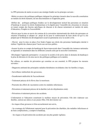 Le PPS préconise de mettre en œuvre une stratégie fondée sur les principes suivants :

-Mettre en œuvre des politiques publiques intégrant les principes énoncés dans la nouvelle constitution
en matière de droits humains, de non discrimination et d’approche genre.

-Définir des politiques publiques fondées sur le développement inclusif des personnes en situation
d’handicap et assurer les droits fondamentaux et la dignité pour l’ensemble des citoyennes et citoyens
en tenant compte des besoins spécifiques de chacune et de chacun notamment en matière de santé,
d’éducation, d’emploi et d’accessibilité.

-Œuvrer pour la mise en œuvre du contenu de la convention internationale des droits des personnes en
situation d’handicap et adopter un projet de loi pour le renforcement de leurs droits tel qu’il a été
préparé par le Ministère du développement social en partenariat avec la société civile.

- Œuvrer pour la mise en place d’un fonds d’appui aux droits des personnes handicapées destiné à
réaliser l’égalité des chances pour l’accès aux services publics.

-Assurer la prise en compte du handicap de façon transversale dans l’ensemble des instances nationales
et régionales et notamment dans les différents conseils créés par la nouvelle Constitution.

-Développer l’approche participative et associer la société civile active dans le domaine du handicap à
la prise de décision et à la mise œuvre des politiques publiques en la matière.

Par ailleurs, en matière de prévention qui constitue un axe essentiel, le PPS propose les mesures
suivantes :

- Diagnostic anténatal des principales maladies héréditaires invalidantes chez les familles à risque,

- Surveillance médicalisée des grossesses,

- Encadrement médicalisé de l'accouchement

- Traitement précoce de la fièvre chez le nourrisson.

- Poursuite des efforts de vaccination contre les maladies infectieuses.

-Prévention et traitement précoce de la diarrhée (sels de réhydratation orale)

- Prévention et traitement précoce des accidents.

L'information et l'éducation constituent le meilleur moyen de prévention. Elle doit s'adresser aux
familles, surtout aux mères et aux jeunes filles. Elle doit insister sur :

- les risques d'une grossesse et d'un accouchement non suivis,

 - les avantages de l'allaitement maternel pour la prévention des diarrhées, des maladies infectieuses et
de leurs complications, y compris le handicap,

 - les risques et la prévention des accidents par une plus grande vigilance.



                                                                                              27
 
