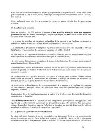 Cette information utilisera des moyens adaptés pour passer des messages éducatifs : mass- média (plus
particulièrement la TV), affiches, souks, emballages des ingrédients consommables utilisés (lessives,
thé, sucre...).

Il est souhaitable aussi que des programmes de prévention soient intégrés dans les programmes
scolaires.

D - L’enfance et la jeunesse.

Dans ce domaine, le PPS propose l’adoption d’une stratégie nationale selon une approche
participative entre les institutions étatiques, les partis politiques, les ONG et le secteur privé. Les
actions à mener consistent dans :

- la création de nouvelles infrastructures au bénéfice de la jeunesse et de l’enfance en donnant la
priorité aux régions défavorisées afin de réduire les déséquilibres entre régions ;

- le lancement du programme de complexes régionaux susceptibles d’accueillir un grand nombre de
bénéficiaires ; l’augmentation des maisons de jeunes de 436 à 750 à fin 2015 ;

-la mise à niveau des espaces et infrastructures culturelles dédiés aux jeunes et aux enfants en les dotant
des équipements modernes et de nouvelles technologies de communication ;

-le renforcement du soutien aux associations de jeunes et d’enfants selon des contrats- programmes et
des cahiers de charges dûment établis ;

-l’amélioration du niveau d’encadrement humain à travers une politique judicieuse de recrutement en
donnant la priorité aux lauréats de l’Institut Royal de formation des cadres et une mise à niveau des
ressources existantes ;

-le renforcement des capacités d’accueil des centres d’estivage pour atteindre 250 000 enfants
bénéficiaires en veillant à l’amélioration des conditions d’estivage en matière de nourriture, de
transport, de santé, d’hygiène, de sécurité et d’assurance, et d’animation ;

-le renforcement et l’amélioration des programmes dédiés à la jeunesse et à l’enfance à travers des
actions nationales : musique, théâtre, arts plastiques, sport, danse et expression corporelle, voyages
organisés, tourisme… ;

l’actualisation des textes juridiques organisant le secteur et le développement des méthodes de gestion
administrative et financière.

-Pour l’enfance abandonnée et l’enfance des rues, une politique spécifique doit être appliquée à leur
égard. Elle consiste d’abord à leur assurer une protection juridique, à les accueillir dans des centres
sociaux d’accueil où ils doivent recevoir l’affection, la formation qui leur fait défaut pour les intégrer
dans la vie professionnelle et vivre pleinement leur citoyenneté.

E- Les personnes âgées sans ressources suffisantes

Le même intérêt doit être accordé aux personnes âgées pour leur garantir de vivre avec un minimum de
dignité le restant de leur vie. Deux options sont envisagées à cet effet : soit accueillir ces personnes
dans des centres dédiés aux personnes âgées en veillant à ce que ces centres comportent un minimum


                                                                                              28
 