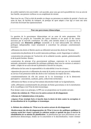 de confort matériel et de convivialité ; soit accorder, pour ceux qui ont la possibilité de vivre au sein de
leur famille, une pension vieillesse ou un complément de retraite.

Dans tous les cas, l’Etat se doit de prendre en charge ces personnes en matière de gratuité d’accès aux
soins de base, de facilités de transport, de pratique de sport adapté à leur âge et toute une série
d’activités favorisant leur épanouissement.



                             Pour une gouvernance démocratique


La question de la gouvernance démocratique est au cœur de notre programme. Elle
conditionne les progrès de l’ensemble des autres chantiers et est posée en des termes
nouveaux par la nouvelle constitution. En effet, cette dernière donne à la question de la
gouvernance une dimension politique essentielle et la rend indissociable des réformes
politiques indispensables visant notamment à concrétiser les principes constitutionnels
nouveaux :
-affirmation des droits et libertés ancrés au référentiel universel des droits de l’homme ;
-consécration du pluralisme de la société marocaine politique, social, linguistique et culturel ;
-consécration des principes de l’inclusivité, de la solidarité (sociale, spatiale, générationnelle)
et de la parité homme- femme ;
-consécration du principe d’un gouvernement politique, expression de la souveraineté
nationale, pleinement responsable des politiques publiques dans tous les secteurs et astreint à
rendre compte de ses actes devant le parlement et devant les citoyens ;
-affirmation du lien entre la responsabilité et la redevabilité à tous les niveaux ;
-séparation des pouvoirs et affirmation du statut de la justice en tant que pouvoir indépendant,
au service d’une protection réelle des droits et de l’assurance du respect des lois ;
-constitutionnalisation du rôle des acteurs de la vie économique et de la démocratie
participative : associations, syndicats, partis, collectivités territoriales ;
-affirmation du Maroc en tant qu’Etat unitaire décentralisé fondé sur la régionalisation,
-enfin, affirmation constitutionnelle des principes de bonne gouvernance et de la moralisation
de la vie publique et de l’Etat de droit économique.
Pour donner corps à ces principes, le PPS axe ses propositions sur les points suivants :
-refonte des relations de l’Etat avec les autres acteurs de développement,
-réformes de l’administration et de justice,
-exigence d’une stratégie forte et inscrite dans la durée de lutte contre la corruption et
de moralisation de la vie publique et économique.


A- Refonte des relations de l’Etat avec les autres acteurs de développement
-Renforcement du rôle développementiste de l’Etat à travers des politiques publiques à
contenu social fort visant à garantir la cohésion sociale et spatiale du pays à travers la
réhabilitation de sa mission de planification ; la planification que nous préconisons est une
planification démocratique, fondée sur la concertation et la décentralisation, visant à donner


                                                                                                29
 