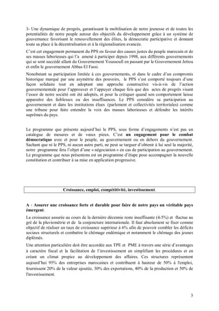 3- Une dynamique de progrès, garantissant la mobilisation de notre jeunesse et de toutes les
potentialités de notre peuple autour des objectifs du développement grâce à un système de
gouvernance favorisant le renouvellement des élites, la démocratie participative et donnant
toute sa place à la décentralisation et à la régionalisation avancée.
C’est cet engagement permanent du PPS en faveur des causes justes du peuple marocain et de
ses masses laborieuses qui l’a amené à participer depuis 1998, aux différents gouvernements
qui se sont succédé allant du Gouvernement Youssoufi en passant par le Gouvernement Jettou
et enfin le gouvernement Abbas El Fassi.
Nonobstant sa participation limitée à ces gouvernements, et dans le cadre d’un compromis
historique marqué par une asymétrie des pouvoirs, le PPS s’est comporté toujours d’une
façon solidaire tout en adoptant une approche constructive vis-à-vis de l’action
gouvernementale pour l’approuver et l’appuyer chaque fois que des actes de progrès visant
l’essor de notre société ont été adoptés, et pour la critiquer quand son comportement laisse
apparaitre des faiblesses ou des insuffisances. Le PPS considère sa participation au
gouvernement et dans les institutions élues (parlement et collectivités territoriales) comme
une tribune pour faire entendre la voix des masses laborieuses et défendre les intérêts
suprêmes du pays.


Le programme que présente aujourd’hui le PPS, sous forme d’engagements n’est pas un
catalogue de mesures et de vœux pieux. C’est un engagement pour le combat
démocratique avec et pour le peuple, au gouvernement ou en dehors du gouvernement.
Sachant que ni le PPS, ni aucun autre parti, ne peut se targuer d’obtenir à lui seul la majorité,
notre programme fera l’objet d’une « négociation » en cas de participation au gouvernement.
Le programme que nous présentons est un programme d’étape pour accompagner la nouvelle
constitution et contribuer à sa mise en application progressive.




                     Croissance, emploi, compétitivité, investissement.


A - Assurer une croissance forte et durable pour faire de notre pays un véritable pays
émergent.
La croissance assurée au cours de la dernière décennie reste insuffisante (4-5%) et fluctue au
gré de la pluviométrie et de la conjoncture internationale. Il faut absolument se fixer comme
objectif de réaliser un taux de croissance supérieur à 6% afin de pouvoir combler les déficits
sociaux structurels et combattre le chômage endémique et notamment le chômage des jeunes
diplômés.
Une attention particulière doit être accordée aux TPE et PME à travers une série d’avantages
à caractère fiscal et la facilitation de l’investissement en simplifiant les procédures et en
créant un climat propice au développement des affaires. Ces structures représentent
aujourd’hui 95% des entreprises marocaines et contribuent à hauteur de 50% à l'emploi,
fournissent 20% de la valeur ajoutée, 30% des exportations, 40% de la production et 50% de
l'investissement.



                                                                                               3
 